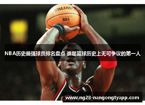 NBA历史最强球员排名盘点 谁是篮球历史上无可争议的第一人