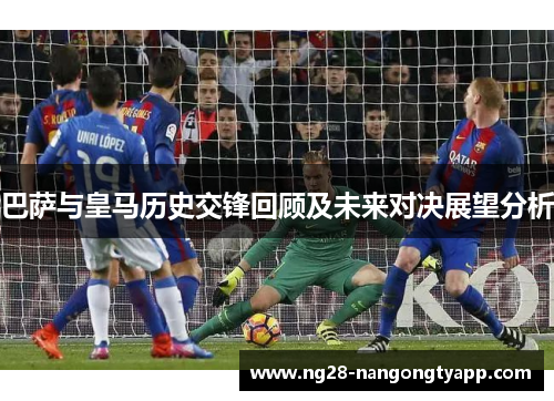 巴萨与皇马历史交锋回顾及未来对决展望分析