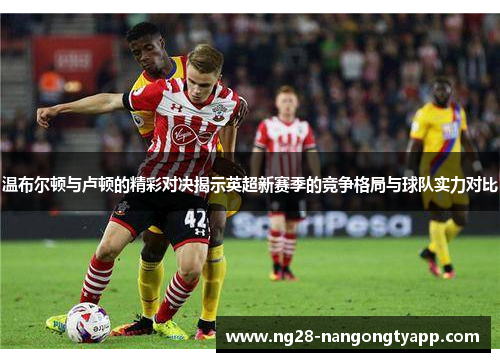 温布尔顿与卢顿的精彩对决揭示英超新赛季的竞争格局与球队实力对比