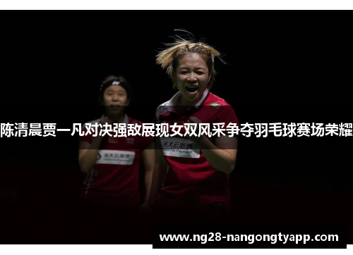陈清晨贾一凡对决强敌展现女双风采争夺羽毛球赛场荣耀